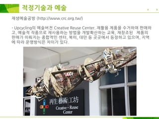 재생예술공방 (http://www.crc.org.tw/)
- Upcycling의 예술버전 Creative Reuse Center. 재활용 제품을 수거하여 판매하
고, 예술적 작품으로 재사용하는 방법을 개발확산하는 교육, 재창조된 제품의
판매가 이뤄지는 종합적인 센터, 북미, 대만 등 곳곳에서 등장하고 있으며, 지역
에 따라 운영방식은 차이가 있다.
적정기술과 예술
 