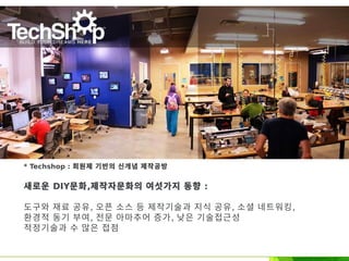 * Techshop : 회원제 기반의 신개념 제작공방
새로운 DIY문화,제작자문화의 여섯가지 동향 :
도구와 재료 공유, 오픈 소스 등 제작기술과 지식 공유, 소셜 네트워킹,
환경적 동기 부여, 전문 아마추어 증가, 낮은 기술접근성
적정기술과 수 많은 접점
 