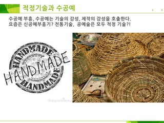 수공예 부흥, 수공예는 기술의 감성, 제작의 감성을 호출한다.
요즘은 신공예부흥기? 전통기술, 공예술은 모두 적정 기술?! 지나 …
전세계적으로 재기능화, 수공예, DIY, 적정기술, 생활기술,
로우테크, 로컬테크, 복고기술, 첨단 하이테크와 관계된
제작자운동이 다시 시작되었다.
적정기술과 수공예
 