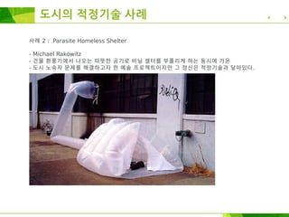 사례 2 : Parasite Homeless Shelter
- Michael Rakowitz
- 건물 환풍기에서 나오는 따뜻한 공기로 비닐 셀터를 부풀리게 하는 동시에 가온
- 도시 노숙자 문제를 해결하고자 한 예술 프로젝트이지만 그 정신은 적정기술과 닿아있다.
도시의 적정기술 사례
 
