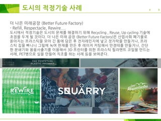 더 나은 미래공장 (Better Future Factory)
- Refill, Respectacle, Rewire....
도시에서 적정기술은 도시의 문제를 해결하기 위해 Recycling , Reuse, Up cycling 기술에
초점을 두게 될 것이다. 더 나은 미래 공장 (Better Future Factory)은 산업사회 폐기물로
쏟아지는 프라스틱을 모아 긴 통에 담은 후 전자레인지에 넣고 젓가락을 만들거나, 프라
스틱 칩을 빠니니 그릴에 녹여 판재를 만든 후 레이저 커팅해서 안경테를 만들거나, 간단
한 분쇄기와 용융사출기를 이용해서 3D 프린터를 위한 프라스틱 필라멘트 코일을 만드는
사례, PET병으로 실을 만들어 직조를 하는 사례 등을 보여준다.
도시의 적정기술 사례
 