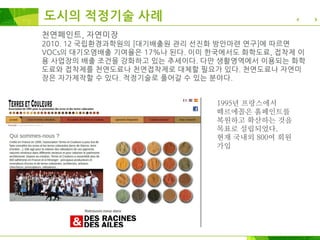 천연페인트, 자연미장
2010. 12 국립환경과학원의 [대기배출원 관리 선진화 방안마련 연구]에 따르면
VOCs의 대기오염배출 기여율은 17%나 된다. 이미 한국에서도 화학도료, 접착제 이
용 사업장의 배출 조건을 강화하고 있는 추세이다. 다만 생활영역에서 이용되는 화학
도료와 접착제를 천연도료나 천연접착제로 대체할 필요가 있다. 천연도료나 자연미
장은 자가제작할 수 있다. 적정기술로 풀어갈 수 있는 분야다.
1995년 프랑스에서
떼르에꼴은 흙페인트를
복원하고 확산하는 것을
목표로 설립되었다.
현재 국내외 800여 회원
가입
도시의 적정기술 사례
 