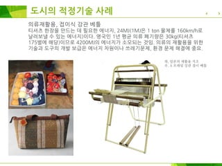의류재활용, 접이식 강관 베틀
티셔츠 한장을 만드는 데 필요한 에너지, 24MJ(1MJ은 1 ton 물체를 160km/h로
날려보낼 수 있는 에너지)이다. 영국인 1년 평균 의류 폐기량은 30kg(티셔츠
175벌에 해당)이므로 4200MJ의 에너지가 소모되는 것임. 의류의 재활용을 위한
기술과 도구의 개발 보급은 에너지 차원이나 쓰레기문제, 환경 문제 해결에 중요.
좌, 일본의 재활용 직조
우. A 프레임 강관 접이 베틀
도시의 적정기술 사례
 