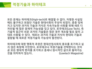 모든 문제는 하이테크(high-tech)로 해결할 수 없다. 자명한 사실임
에도 불구하고 최첨단 기술은 현대사회의 우상이 되었다. 종종 잊혀
지고 있지만 과거의 기술과 지식은 지속가능한 사회를 위해 새로 디
자인될 때 많은 잠재적 가능성을 갖고 있다. 로우테크(Low Tech), 즉
기술적 접근이 쉬운 과거의 기술들은 많은 경우 개조할 필요 없이 그
대로 사용될 수 있다. 때로는 과거의 기술과 지식이 현대의 기술과
결합될 때 새로운 적정기술의 가능성이 발견된다.
하이테크에 대한 맹목적 추앙은 현대산업사회의 풍요를 포기하고 싶
지 않은 욕망에 기인한다. 로우테크나 적정기술을 선택한다는 것이
곧 모든 현대적 편리를 포기하고 중세나 원시적인 삶으로 돌아가는
것을 의미하지 않는다. (Lowtech Magazine)
적정기술과 하이테크
 