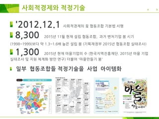 사회적경제와 적정기술
'2012.12.1 사회적경제의 꽃 협동조합 기본법 시행
8,300 2015년 11월 현재 설립 협동조합, 과거 벤처기업 붐 시기
(1998~1999)보다 약 1.3~1.6배 높은 설립 붐 (기획재정부 2015년 협동조합 실태조사)
1,300 2015년 현재 마을기업의 수 (한국지역진흥재단. 2015년 마을 기업
실태조사 및 지원 체계화 방안 연구) 더불어 '마을만들기 붐'
일부 협동조합들 적정기술을 사업 아이템화
 