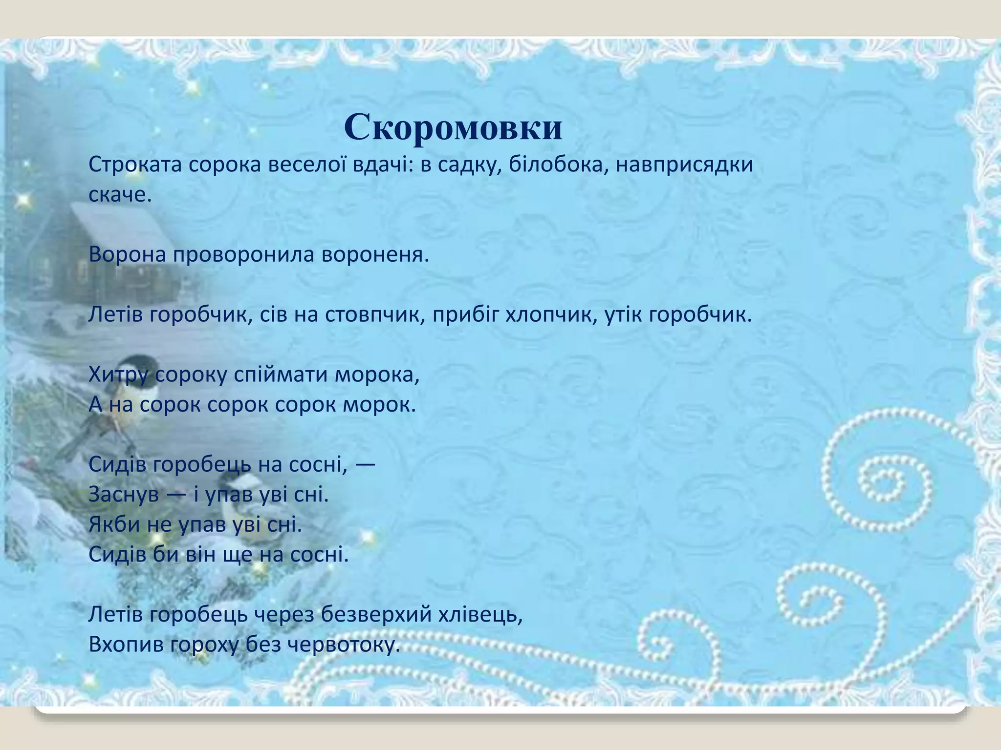 Скоромовки
Строката сорока веселої вдачі: в садку, білобока, навприсядки
скаче.
Ворона проворонила вороненя.
Летів горобчик, сів на стовпчик, прибіг хлопчик, утік горобчик.
Хитру сороку спіймати морока,
А на сорок сорок сорок морок.
Сидів горобець на сосні, —
Заснув — і упав уві сні.
Якби не упав уві сні.
Сидів би він ще на сосні.
Летів горобець через безверхий хлівець,
Вхопив гороху без червотоку.
 