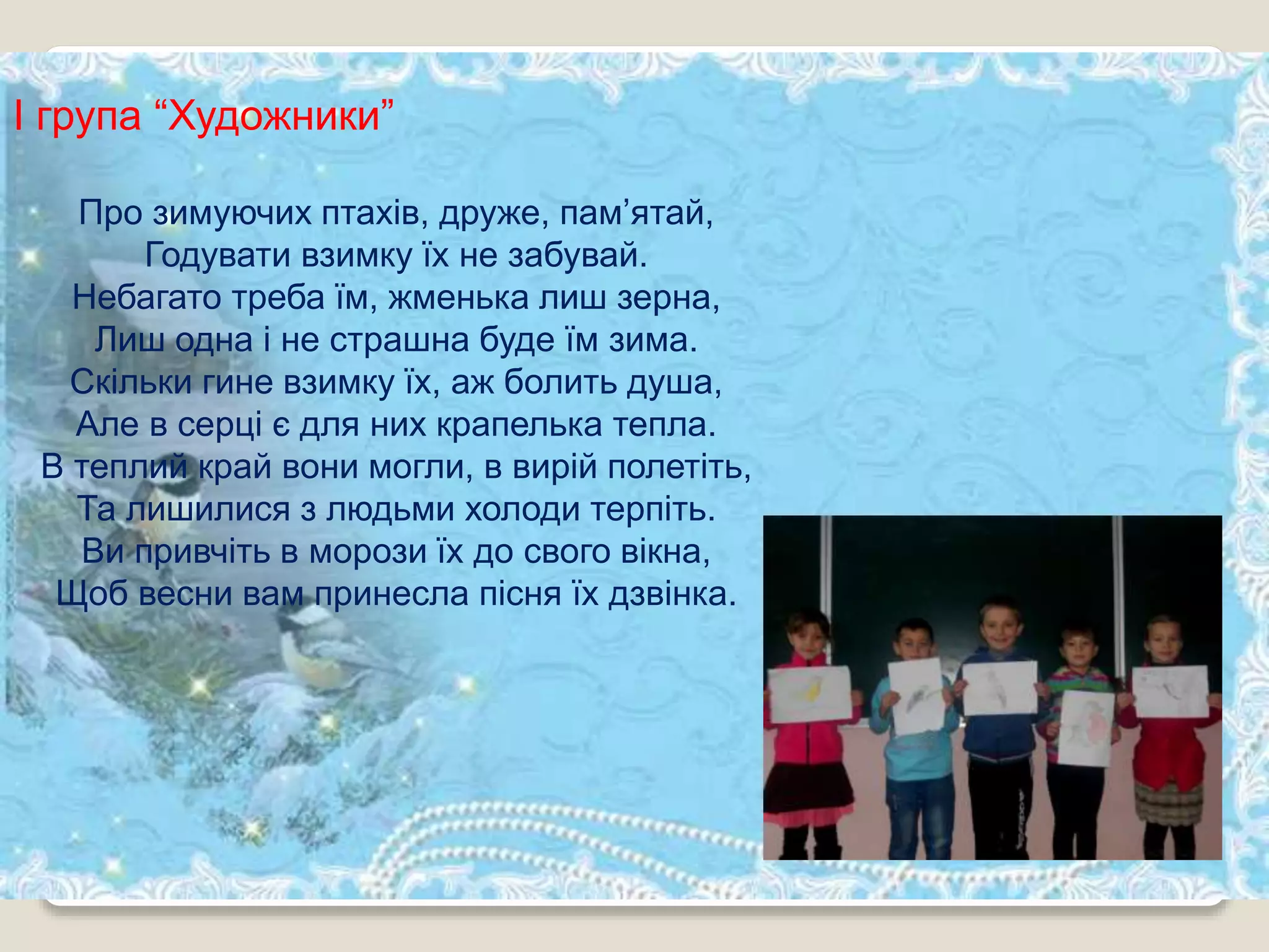 І група “Художники”
Про зимуючих птахів, друже, пам’ятай,
Годувати взимку їх не забувай.
Небагато треба їм, жменька лиш зерна,
Лиш одна і не страшна буде їм зима.
Скільки гине взимку їх, аж болить душа,
Але в серці є для них крапелька тепла.
В теплий край вони могли, в вирій полетіть,
Та лишилися з людьми холоди терпіть.
Ви привчіть в морози їх до свого вікна,
Щоб весни вам принесла пісня їх дзвінка.
 