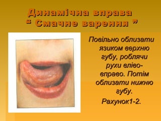 Динамічна вправаДинамічна вправа
“ Смачне варення ”“ Смачне варення ”
Повільно облизатиПовільно облизати
язиком верхнюязиком верхню
губу, роблячигубу, роблячи
рухи вліво-рухи вліво-
вправо. Потімвправо. Потім
облизати нижнюоблизати нижню
губу.губу.
Рахунок1-2.Рахунок1-2.
 