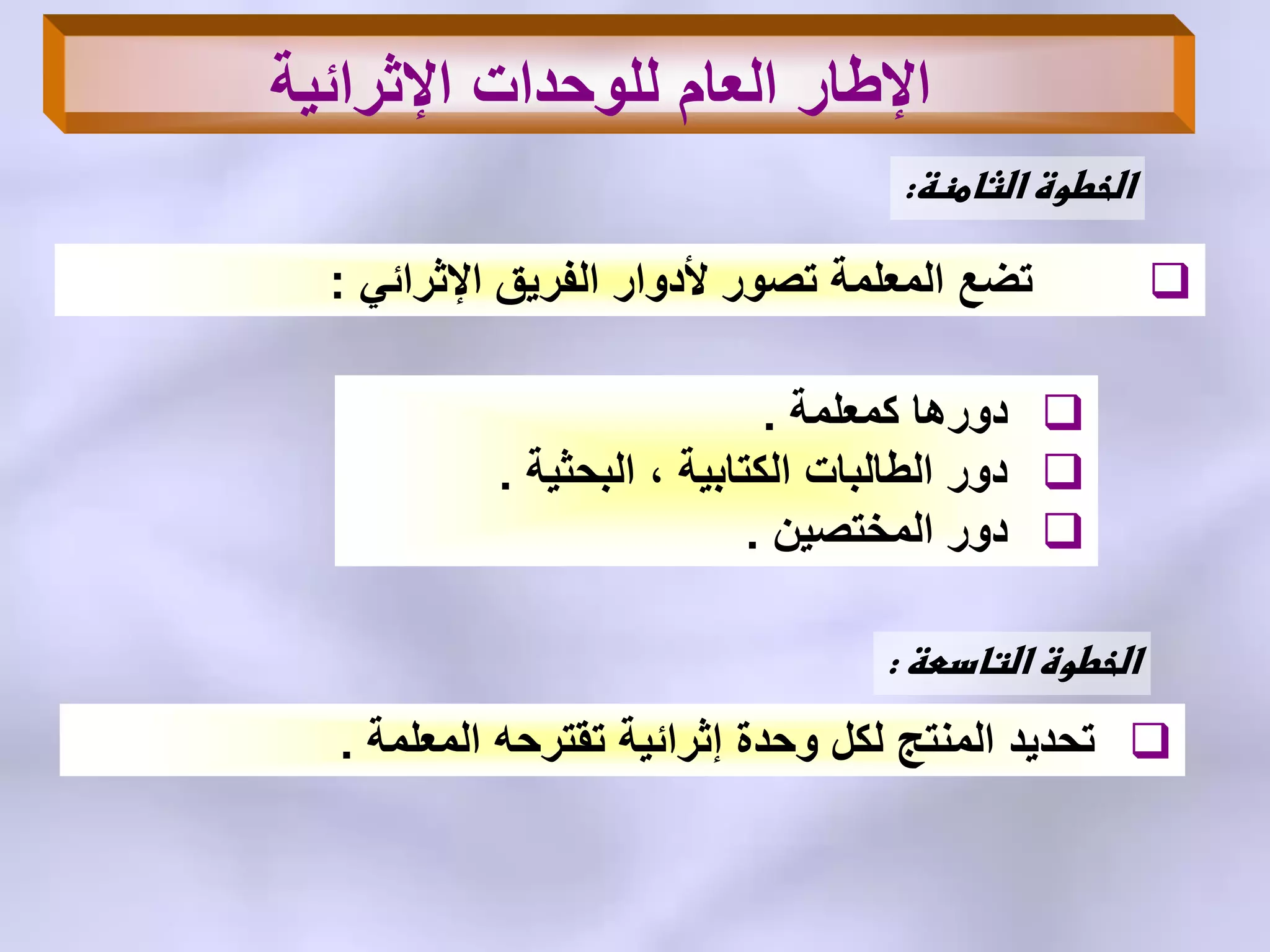 ‫الثامنة‬ ‫الخطوة‬:
ً‫اإلثرائ‬ ‫الفرٌق‬ ‫ألدوار‬ ‫تصور‬ ‫المعلمة‬ ‫تضع‬:
‫كمعلمة‬ ‫دورها‬.
‫البحثٌة‬ ، ‫الكتابٌة‬ ‫الطالبات‬ ‫دور‬.
‫المختصٌن‬ ‫دور‬.
‫اإلثرائٌة‬ ‫للوحدات‬ ‫العام‬ ‫اإلطار‬
‫التاسعة‬ ‫الخطوة‬:
‫المعلمة‬ ‫تقترحه‬ ‫إثرائٌة‬ ‫وحدة‬ ‫لكل‬ ‫المنتج‬ ‫تحدٌد‬.
 