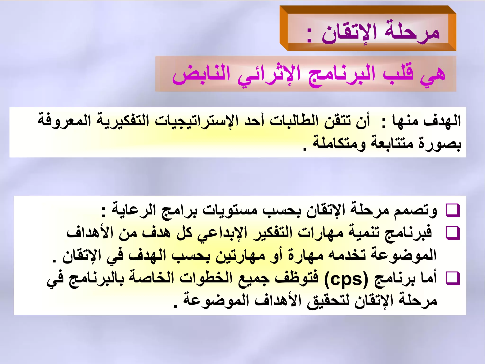 ‫اإلتقان‬ ‫مرحلة‬:
‫النابض‬ ً‫اإلثرائ‬ ‫البرنامج‬ ‫قلب‬ ً‫ه‬
‫منها‬ ‫الهدف‬:‫أحد‬ ‫الطالبات‬ ‫تتقن‬ ‫أن‬‫اإلستراتٌجٌات‬‫المعروفة‬ ‫التفكٌرٌة‬
‫ومتكاملة‬ ‫متتابعة‬ ‫بصورة‬.
‫الرعاٌة‬ ‫برامج‬ ‫مستوٌات‬ ‫بحسب‬ ‫اإلتقان‬ ‫مرحلة‬ ‫وتصمم‬:
‫األهداف‬ ‫من‬ ‫هدف‬ ‫كل‬ ً‫اإلبداع‬ ‫التفكٌر‬ ‫مهارات‬ ‫تنمٌة‬ ‫فبرنامج‬
‫اإلتقان‬ ً‫ف‬ ‫الهدف‬ ‫بحسب‬ ‫مهارتٌن‬ ‫أو‬ ‫مهارة‬ ‫تخدمه‬ ‫الموضوعة‬.
‫برنامج‬ ‫أما‬(cps)ً‫ف‬ ‫بالبرنامج‬ ‫الخاصة‬ ‫الخطوات‬ ‫جمٌع‬ ‫فتوظف‬
‫الموضوعة‬ ‫األهداف‬ ‫لتحقٌق‬ ‫اإلتقان‬ ‫مرحلة‬.
 