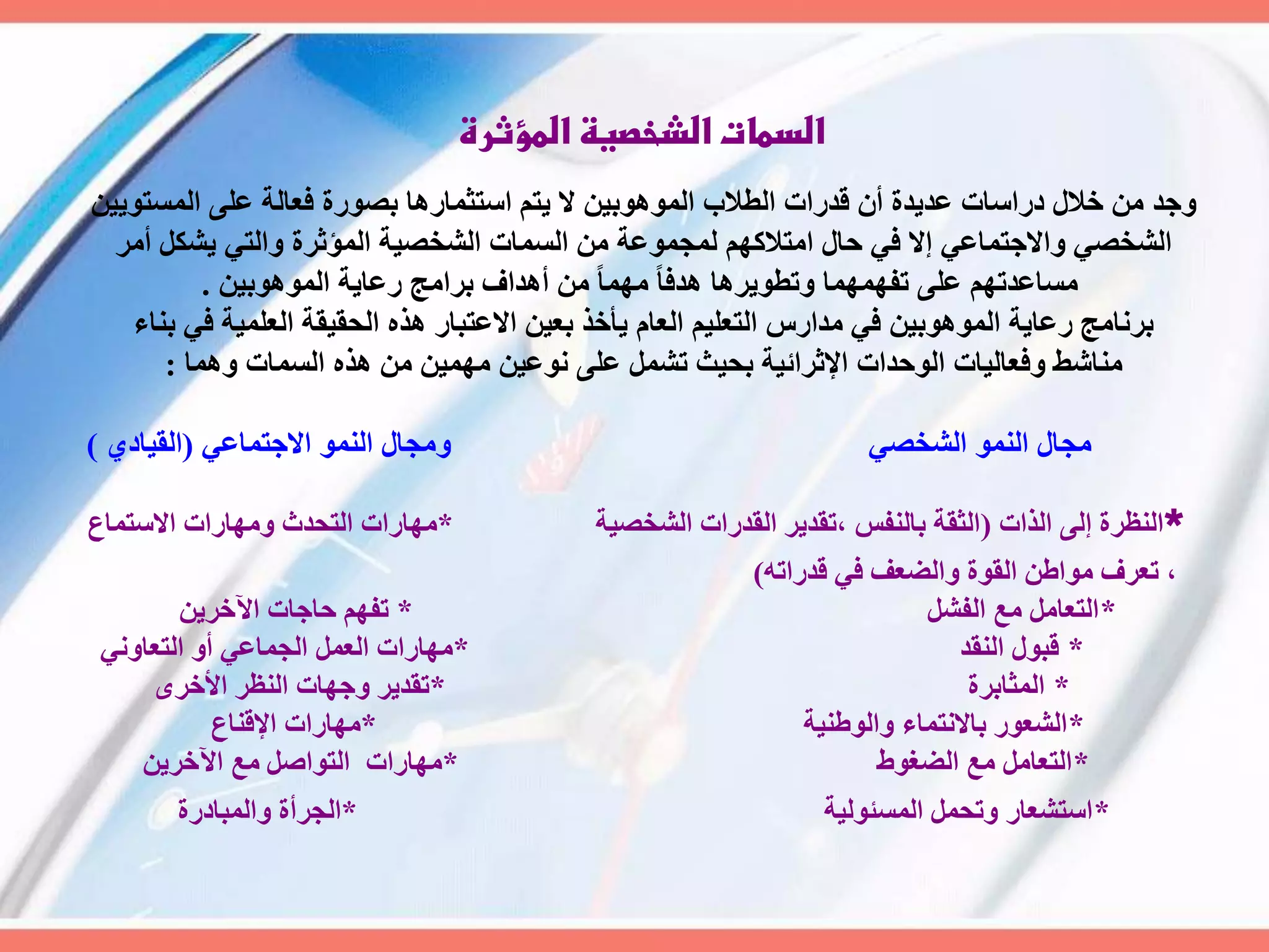 ‫المؤثرة‬ ‫الشخصية‬ ‫السمات‬
ِٞٝ٘‫اىَغز‬ ٚ‫ػي‬ ‫فؼبىخ‬ ‫ثص٘سح‬ ‫اعزضَبسٕب‬ ٌ‫ٝز‬ ‫ال‬ ِٞ‫اىَٕ٘٘ث‬ ‫اىطالة‬ ‫قذساد‬ ُ‫أ‬ ‫ػذٝذح‬ ‫دساعبد‬ ‫خاله‬ ٍِ ‫ٗعذ‬
‫أٍش‬ ‫ٝشنو‬ ٜ‫ٗاىز‬ ‫اىَؤصشح‬ ‫اىشخصٞخ‬ ‫اىغَبد‬ ٍِ ‫ىَغَ٘ػخ‬ ٌٖ‫اٍزالم‬ ‫حبه‬ ٜ‫ف‬ ‫إال‬ ٜ‫ٗاالعزَبػ‬ ٜ‫اىشخص‬
ِٞ‫اىَٕ٘٘ث‬ ‫سػبٝخ‬ ‫ثشاٍظ‬ ‫إٔذاف‬ ٍِ ً‫ب‬ٍَٖ ً‫ب‬‫ٕذف‬ ‫ٗرط٘ٝشٕب‬ ‫رفََٖٖب‬ ٚ‫ػي‬ ٌٖ‫ٍغبػذر‬.
‫ثْبء‬ ٜ‫ف‬ ‫اىؼيَٞخ‬ ‫اىحقٞقخ‬ ٓ‫ٕز‬ ‫االػزجبس‬ ِٞ‫ثؼ‬ ‫ٝأخز‬ ً‫اىؼب‬ ٌٞ‫اىزؼي‬ ‫ٍذاسط‬ ٜ‫ف‬ ِٞ‫اىَٕ٘٘ث‬ ‫سػبٝخ‬ ‫ثشّبٍظ‬
‫َٕٗب‬ ‫اىغَبد‬ ٓ‫ٕز‬ ٍِ ٍَِٖٞ ِٞ‫ّ٘ػ‬ ٚ‫ػي‬ ‫رشَو‬ ‫ثحٞش‬ ‫اإلصشائٞخ‬ ‫اى٘حذاد‬ ‫ٗفؼبىٞبد‬ ‫ٍْبشظ‬:
ٜ‫االعزَبػ‬ َْ٘‫اى‬ ‫ٍٗغبه‬ ٜ‫اىشخص‬ َْ٘‫اى‬ ‫ٍغبه‬(ٛ‫اىقٞبد‬)
*‫اىزاد‬ ٚ‫إى‬ ‫اىْظشح‬(‫اىشخصٞخ‬ ‫اىقذساد‬ ‫،رقذٝش‬ ‫ثبىْفظ‬ ‫اىضقخ‬*‫االعزَبع‬ ‫ٍٖٗبساد‬ ‫اىزحذس‬ ‫ٍٖبساد‬
ٔ‫قذسار‬ ٜ‫ف‬ ‫ٗاىضؼف‬ ‫اىق٘ح‬ ِ‫ٍ٘اط‬ ‫رؼشف‬ ،)
*‫اىفشو‬ ‫ٍغ‬ ‫اىزؼبٍو‬*ِٝ‫اٟخش‬ ‫حبعبد‬ ٌٖ‫رف‬
*‫اىْقذ‬ ‫قج٘ه‬*ّٜٗ‫اىزؼب‬ ٗ‫أ‬ ٜ‫اىغَبػ‬ ‫اىؼَو‬ ‫ٍٖبساد‬
*‫اىَضبثشح‬*ٙ‫األخش‬ ‫اىْظش‬ ‫ٗعٖبد‬ ‫رقذٝش‬
*‫ٗاى٘طْٞخ‬ ‫ثبالّزَبء‬ ‫اىشؼ٘س‬*‫اإلقْبع‬ ‫ٍٖبساد‬
*‫اىضغ٘ط‬ ‫ٍغ‬ ‫اىزؼبٍو‬*ِٝ‫اٟخش‬ ‫ٍغ‬ ‫اىز٘اصو‬ ‫ٍٖبساد‬
*‫اىَغئ٘ىٞخ‬ ‫ٗرحَو‬ ‫اعزشؼبس‬*‫ٗاىَجبدسح‬ ‫اىغشأح‬
 