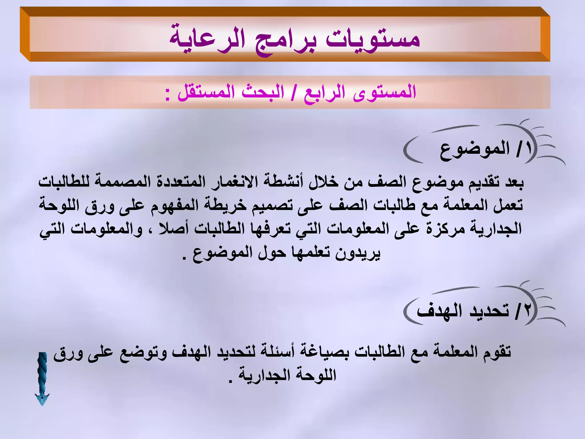 ‫الرابع‬ ‫المستوى‬/‫المستقل‬ ‫البحث‬:
1/‫الموضوع‬
‫للطالبات‬ ‫المصممة‬ ‫المتعددة‬ ‫االنغمار‬ ‫أنشطة‬ ‫خالل‬ ‫من‬ ‫الصف‬ ‫موضوع‬ ‫تقدٌم‬ ‫بعد‬
‫اللوحة‬ ‫ورق‬ ‫على‬ ‫المفهوم‬ ‫خرٌطة‬ ‫تصمٌم‬ ‫على‬ ‫الصف‬ ‫طالبات‬ ‫مع‬ ‫المعلمة‬ ‫تعمل‬
ً‫الت‬ ‫والمعلومات‬ ، ‫أصال‬ ‫الطالبات‬ ‫تعرفها‬ ً‫الت‬ ‫المعلومات‬ ‫على‬ ‫مركزة‬ ‫الجدارٌة‬
‫الموضوع‬ ‫حول‬ ‫تعلمها‬ ‫ٌرٌدون‬.
2/‫الهدف‬ ‫تحدٌد‬
‫ورق‬ ‫على‬ ‫وتوضع‬ ‫الهدف‬ ‫لتحدٌد‬ ‫أسئلة‬ ‫بصٌاغة‬ ‫الطالبات‬ ‫مع‬ ‫المعلمة‬ ‫تقوم‬
‫الجدارٌة‬ ‫اللوحة‬.
‫الرعاٌة‬ ‫برامج‬ ‫مستوٌات‬
 