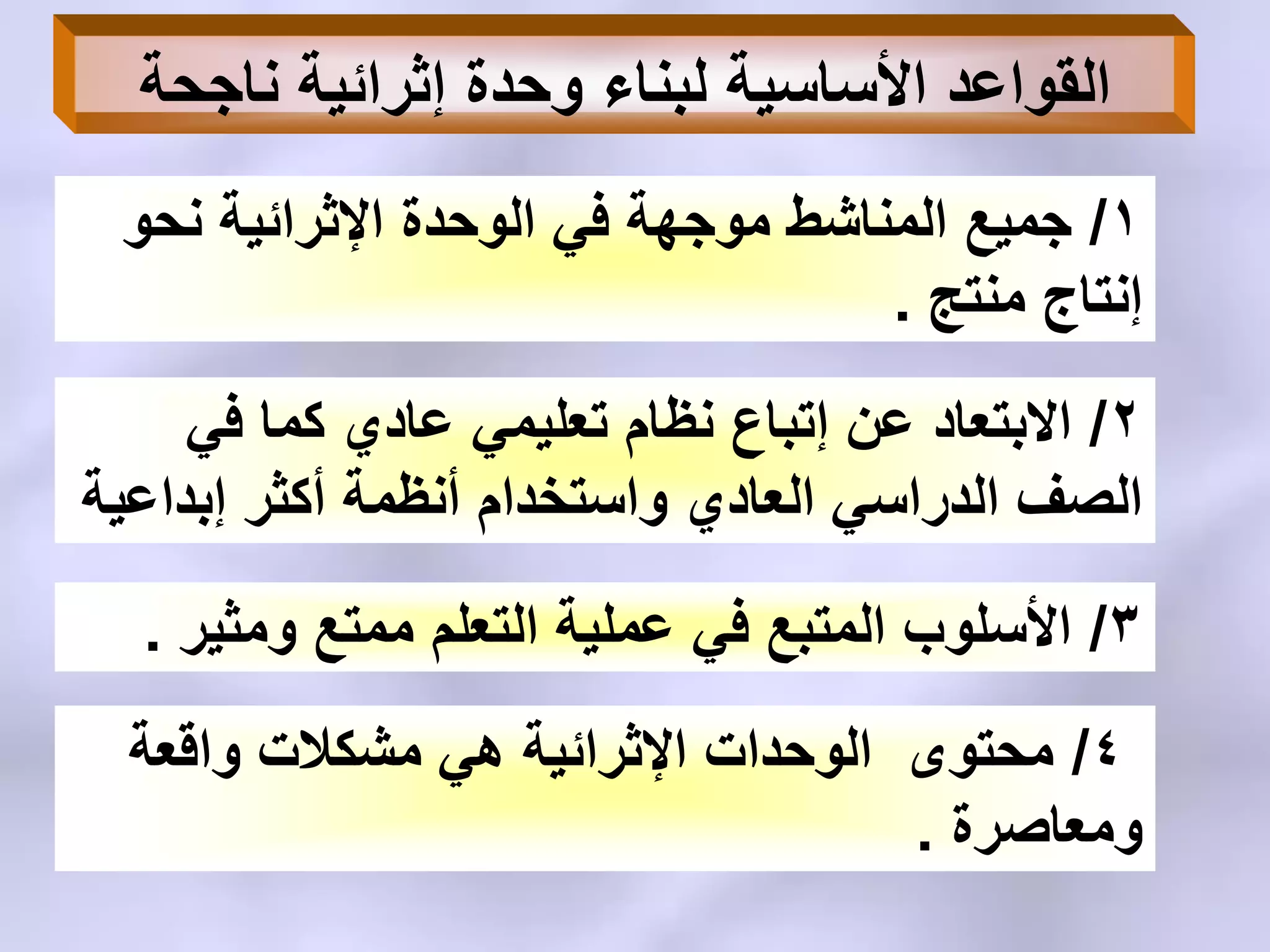 ‫ناجحة‬ ‫إثرائٌة‬ ‫وحدة‬ ‫لبناء‬ ‫األساسٌة‬ ‫القواعد‬
1/‫جمٌع‬‫المناشط‬‫نحو‬ ‫اإلثرائٌة‬ ‫الوحدة‬ ً‫ف‬ ‫موجهة‬
‫منتج‬ ‫إنتاج‬.
2/ً‫ف‬ ‫كما‬ ‫عادي‬ ً‫تعلٌم‬ ‫نظام‬ ‫إتباع‬ ‫عن‬ ‫االبتعاد‬
‫إبداعٌة‬ ‫أكثر‬ ‫أنظمة‬ ‫واستخدام‬ ‫العادي‬ ً‫الدراس‬ ‫الصف‬
3/‫ومثٌر‬ ‫ممتع‬ ‫التعلم‬ ‫عملٌة‬ ً‫ف‬ ‫المتبع‬ ‫األسلوب‬.
4/‫واقعة‬ ‫مشكالت‬ ً‫ه‬ ‫اإلثرائٌة‬ ‫الوحدات‬ ‫محتوى‬
‫ومعاصرة‬.
 