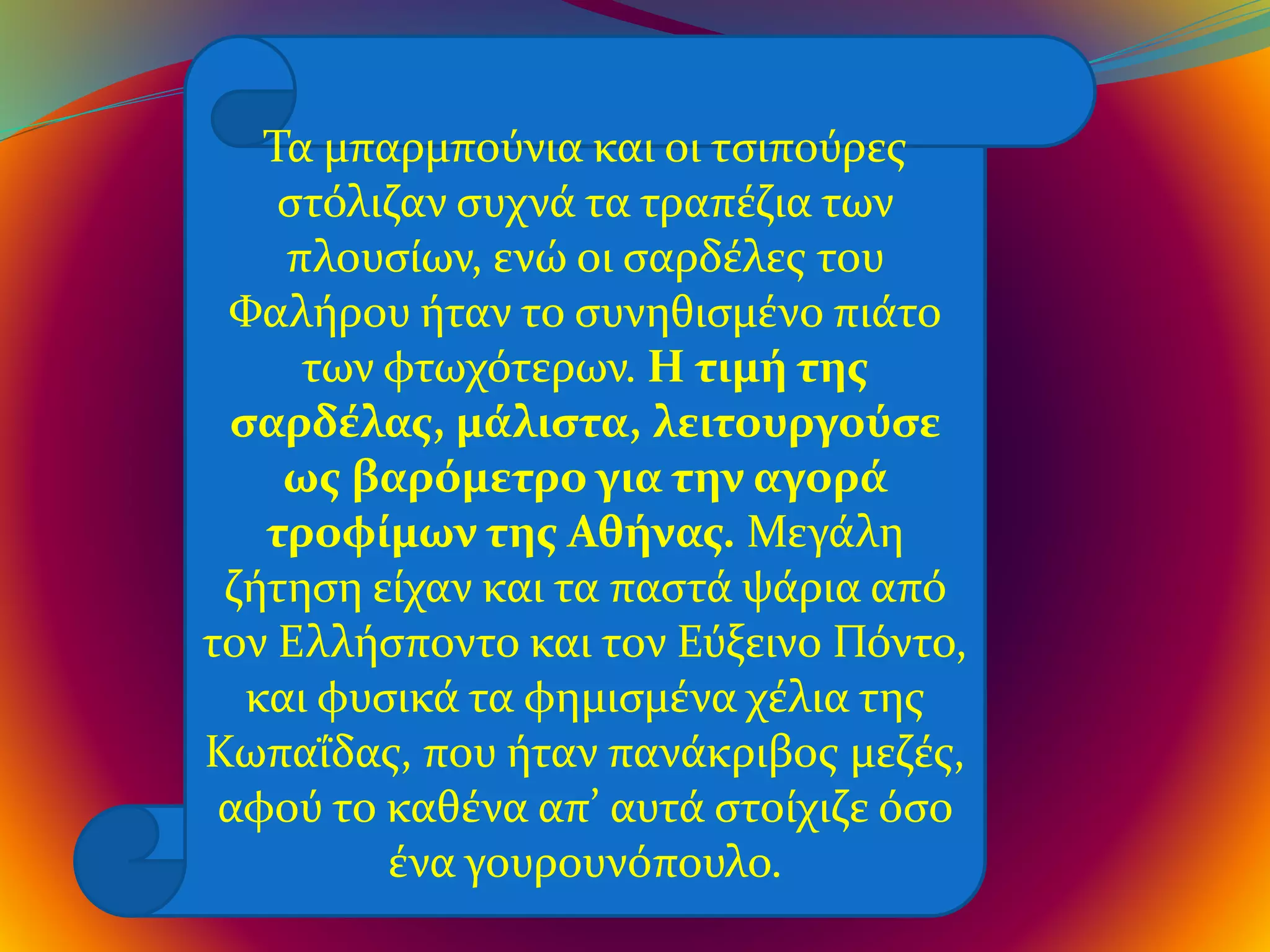 Τα μπαρμπούνια και οι τσιπούρες
στόλιζαν συχνά τα τραπέζια των
πλουσίων, ενώ οι σαρδέλες του
Φαλήρου ήταν το συνηθισμένο πιάτο
των φτωχότερων. Η τιμή της
σαρδέλας, μάλιστα, λειτουργούσε
ως βαρόμετρο για την αγορά
τροφίμων της Αθήνας. Μεγάλη
ζήτηση είχαν και τα παστά ψάρια από
τον Ελλήσποντο και τον Εύξεινο Πόντο,
και φυσικά τα φημισμένα χέλια της
Κωπαΐδας, που ήταν πανάκριβος μεζές,
αφού το καθένα απ’ αυτά στοίχιζε όσο
ένα γουρουνόπουλο.
 