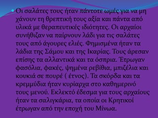  Οι σαλάτες τους ήταν πάντοτε ωμές για να μη
χάνουν τη θρεπτική τους αξία και πάντα από
υλικά με θεραπευτικές ιδιότητες. Οι αρχαίοι
συνήθιζαν να παίρνουν λάδι για τις σαλάτες
τους από άγουρες ελιές. Φημισμένα ήταν τα
λάδια της Σάμου και της Ικαρίας. Τους άρεσαν
επίσης τα αλλαντικά και τα όσπρια. Έτρωγαν
φασόλια, φακές, ψημένα ρεβίθια, μπιζέλια και
κουκιά σε πουρέ ( έτνος). Τα σκόρδα και τα
κρεμμύδια ήταν κυρίαρχα στο καθημερινό
τους μενού. Εκλεκτό έδεσμα για τους αρχαίους
ήταν τα σαλιγκάρια, τα οποία οι Κρητικοί
έτρωγαν από την εποχή του Μίνωα.
 
