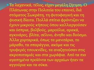  Τα λαχανικά, τέλος, είχαν μεγάλη ζήτηση. Ο
Πλάτωνας στην Πολιτεία του επαινεί, διά
στόματος Σωκράτη, τη φυτοφαγική και τη
φυσική δίαιτα. Πολλά σπίτια φρόντιζαν να
έχουν μικρούς κήπους όπου καλλιεργούσαν
και όσπρια, βολβούς, μαρούλια, αρακά,
αγκινάρες, βλίτα, σέλινο, άνηθο και δυόσμο.
Άλλα χορταρικά, όπως τα μανιτάρια, το
μάραθο, τα σπαράγγια, ακόμα και τις
τρυφερές τσουκνίδες, τα αναζητούσαν στις
ακροποταμιές και στα χωράφια. Από τα πιο
αγαπημένα προϊόντα των αρχαίων ήταν τα
αγγούρια και τα σύκα.
 