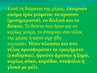 Κατά τη διάρκεια της μέρας, έπαιρναν
ακόμα τρία γεύματα: το άριστον
(μεσημεριανό), το δειλινό και το
δείπνο. Το δείπνο που ήταν και το
κυρίως γεύμα, το έπαιρναν στο τέλος
της μέρας ή αφού είχε ήδη
νυχτώσει. Ήταν πλούσιο και στο
τέλος προσφερόταν τα τραγήματα
(επιδόρπια), φρούτα φρέσκα ή ξηρά,
κυρίως σύκα, καρύδια, σταφύλια ή
γλυκά με μέλι.
 