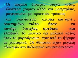 Οι αρχαίοι έτρωγαν συχνά κρέας,
ιδιαίτερα χοιρινό αλλά και μοσχαρίσιο,
μαγειρεμένο με αρκετούς τρόπους
και σπανιότερα κατσίκι και αρνί .
Αγαπημένο πιάτο ήταν το
κυνήγι (τσίχλες, ορτύκια και
ελάφια). Το μυστικό για μαλακό κρέας
ήταν το μαρινάρισμα πριν από το ψήσιμο
με χορταρικά. Οι Αθηναίοι είχαν μεγάλη
αδυναμία στα θαλασσινά και στα όστρακα.
 