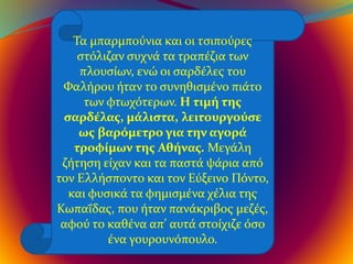 Τα μπαρμπούνια και οι τσιπούρες
στόλιζαν συχνά τα τραπέζια των
πλουσίων, ενώ οι σαρδέλες του
Φαλήρου ήταν το συνηθισμένο πιάτο
των φτωχότερων. Η τιμή της
σαρδέλας, μάλιστα, λειτουργούσε
ως βαρόμετρο για την αγορά
τροφίμων της Αθήνας. Μεγάλη
ζήτηση είχαν και τα παστά ψάρια από
τον Ελλήσποντο και τον Εύξεινο Πόντο,
και φυσικά τα φημισμένα χέλια της
Κωπαΐδας, που ήταν πανάκριβος μεζές,
αφού το καθένα απ’ αυτά στοίχιζε όσο
ένα γουρουνόπουλο.
 