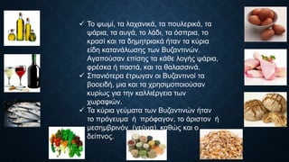  Το ψωμί, τα λαχανικά, τα πουλερικά, τα
ψάρια, τα αυγά, το λάδι, τα όσπρια, το
κρασί και τα δημητριακά ήταν τα κύρια
είδη κατανάλωσης των Βυζαντινών.
Αγαπούσαν επίσης τα κάθε λογής ψάρια,
φρέσκα ή παστά, και τα θαλασσινά.
 Σπανιότερα έτρωγαν οι Βυζαντινοί τα
βοοειδή, μια και τα χρησιμοποιούσαν
κυρίως για την καλλιέργεια των
χωραφιών.
 Τα κύρια γεύματα των Βυζαντινών ήταν
το πρόγευμα ή πρόφαγον, το άριστον ή
μεσημβρινόν (γεύμα), καθώς και ο
δείπνος.
 