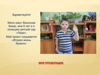 МОЯ ПРЕЗЕНТАЦИЯ.
Здравствуйте!
Меня зовут Васильев
Захар, мне 6 лет и я
посещаю детский сад
«Лада».
Мой проект называется
«Вторая жизнь
бумаги».
 