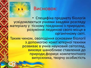 Висновок:
• Специфіка предмету біологія
усвідомлюється учнями завдяки розгляду
матеріалу у тісному поєднанні з природою,
розуміння людиною свого місця в
органічному світі.
• Таким чином, оволодіння основами біології
з допомогою комп’ютерної техніки
розвиває в учнів науковий світогляд,
виховує шанобливе ставлення до
природи,формує компетентного
випускника, творчу особистість
 