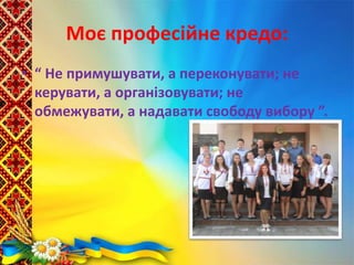 Моє професійне кредо:
• “ Не примушувати, а переконувати; не
керувати, а організовувати; не
обмежувати, а надавати свободу вибору ”.
 
