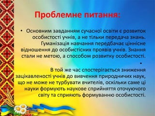 Проблемне питання:
• Основним завданням сучасної освіти є розвиток
особистості учнів, а не тільки передача знань.
Гуманізація навчання передбачає ціннісне
відношення до особистісних проявів учнів. Знання
стали не метою, а способом розвитку особистості.
•
В той же час спостерігається зниження
зацікавленості учнів до вивчення природничих наук,
що не може не турбувати вчителів, оскільки саме ці
науки формують наукове сприйняття оточуючого
світу та сприяють формуванню особистості.
 