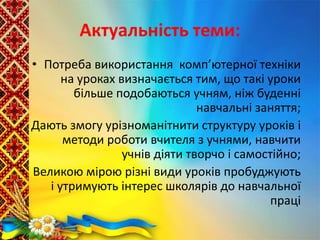 Актуальність теми:
• Потреба використання комп’ютерної техніки
на уроках визначається тим, що такі уроки
більше подобаються учням, ніж буденні
навчальні заняття;
• Дають змогу урізноманітнити структуру уроків і
методи роботи вчителя з учнями, навчити
учнів діяти творчо і самостійно;
• Великою мірою різні види уроків пробуджують
і утримують інтерес школярів до навчальної
праці
 