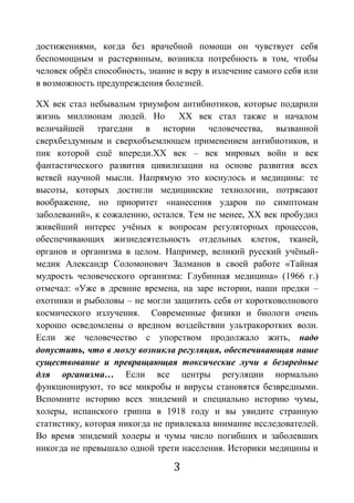 3
достижениями, когда без врачебной помощи он чувствует себя
беспомощным и растерянным, возникла потребность в том, чтобы
человек обрёл способность, знание и веру в излечение самого себя или
в возможность предупреждения болезней.
ХХ век стал небывалым триумфом антибиотиков, которые подарили
жизнь миллионам людей. Но ХХ век стал также и началом
величайшей трагедии в истории человечества, вызванной
сверхбездумным и сверхобъемлющем применением антибиотиков, и
пик которой ещё впереди.ХХ век – век мировых войн и век
фантастического развития цивилизации на основе развития всех
ветвей научной мысли. Напрямую это коснулось и медицины: те
высоты, которых достигли медицинские технологии, потрясают
воображение, но приоритет «нанесения ударов по симптомам
заболеваний», к сожалению, остался. Тем не менее, ХХ век пробудил
живейший интерес учёных к вопросам регуляторных процессов,
обеспечивающих жизнедеятельность отдельных клеток, тканей,
органов и организма в целом. Например, великий русский учёный-
медик Александр Соломонович Залманов в своей работе «Тайная
мудрость человеческого организма: Глубинная медицина» (1966 г.)
отмечал: «Уже в древние времена, на заре истории, наши предки –
охотники и рыболовы – не могли защитить себя от коротковолнового
космического излучения. Современные физики и биологи очень
хорошо осведомлены о вредном воздействии ультракоротких волн.
Если же человечество с упорством продолжало жить, надо
допустить, что в мозгу возникла регуляция, обеспечивающая наше
существование и превращающая токсические лучи в безвредные
для организма… Если все центры регуляции нормально
функционируют, то все микробы и вирусы становятся безвредными.
Вспомните историю всех эпидемий и специально историю чумы,
холеры, испанского гриппа в 1918 году и вы увидите странную
статистику, которая никогда не привлекала внимание исследователей.
Во время эпидемий холеры и чумы число погибших и заболевших
никогда не превышало одной трети населения. Историки медицины и
 