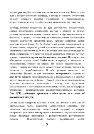 5
медиаторов, вырабатываемых в пределах этих же систем. То есть, речь
шла о гомеостатическом процессе, а точнее о тканевом гомеостазе,
основой которого является считывание и распространение
регуляторного сигнала, для обеспечения этого самого постоянства.
Вообще, понятие гомеостаза, то есть способности биологических
систем поддерживать постоянство состава и свойств на разных
уровнях организации живых систем, является фундаментальным в
биологии. А значит, эта способность - один из главных показателей и
условий долголетия организма.Теперь немного анатомии: самой
многочисленной (около 85 % объёма тела), самой разноплановой и,
можно сказать, непредсказуемой, в человеческом организме является
соединительная ткань (СТ). Она включает такие непохожие друг на
друга субстанции, что остаётся только удивляться. Именно поэтому
принято говорить о группе соединительных тканей. Почему же они
объединены в одно целое? Любая ткань, и нервная, и мышечная, и
эпителиальная, состоит из клеток. Но только соединительная –
только! – между клетками имеет межклеточное вещество, самими же
клетками и вырабатываемое. В нём условно выделяют два
компонента. Первый из них называется аморфным.Он состоит из
двух групп веществ: гликозамингликанов и протеогликанов, в которые
входят полисахариды и белки. Второй компонент межклеточного
вещества называется волокнистым, потому что представлен
коллагеновыми и эластическими волокнами, так же, как и аморфный
компонент, - синтезируемыми соединительнотканными клетками.
Она (СТ) соединяет организм в одно целое, и в этом её
неоценимая заслуга.
Но эта ткань интересна нам ещё и тем, что именно в ней, как её
неотъемлимая часть, находится межклеточное вещество, или
клеточное микроокружение (внеклеточный матрикс) в котором
содержатся участники молекулярного механизма, осуществляющего
запуск процессов проведения и распространения регуляторного
сигнала. Внеклеточный матрикс представляет собой
 