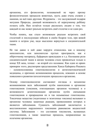 8
организма, его физиологии, познаваемой не через призму
физиологических процессов животных, пусть даже очень схожих с
нашими, но всё-таки другими. Флуревиты – это заслуженный подарок
матушки Природы, дающий возможность её неразумному ребёнку
познать себя. Нам остаётся только рассказать людям о том, что
каждый из нас может реально встретить своё столетие и не один раз.
Чтобы понять, как стало возможным реально встретить свой
столетний и последующие юбилеи в своём бодром теле, при живой
памяти и остром уме, надо мысленно вернуться к соединительной
ткани.
Не так давно к ней даже хирурги относились как к некоему
наполнителю, или заполнителю пустых пространств, как к
обёрточному материалу, буферным прокладкам и т.д. Осознание роли
соединительной ткани в жизни человека стало проявляться только в
конце ХХ века, точнее – во второй его половине. Как один из ярких
примеров этого, рассмотрим представления Ханса-Хайнриха Рекевега
– основоположника гомотоксикологии и антигомотоксической
медицины, о причинах возникновения процессов, лежащих в основе
появления и развития патологических процессов в организме.
Основу гомотоксикологии составляют взгляды о механизме
возникновения всех заболеваний путём накопления в организме
гомотоксинов (токсинов, отягощающих организм человека) и о
возможности дезинтоксикации организма путём связывания
гомотоксинов и превращения их в так называемые гомотоксоны.
Токсичные вещества (эндогенные и экзогенные токсины) вызывают в
организме человека защитные реакции, проявлениями которых и
являются заболевания. Сущность заболеваний заключается в
восстановлении нарушенного токсинами равновесия жидкостной
системы. Заболевания – это состояния токсикозов, вызванных
гомотоксинами, а также защитные процессы, направленные на
излечение организма.
 