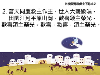 2. 普天同慶救主作王，世人大聲歡唱，
田園江河平原山岡，歡喜頌主榮光，
歡喜頌主榮光，歡喜，歡喜，頌主榮光。
51 普天同慶救主下降 4-2
 