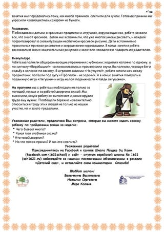 ‫בס"ד‬
занятия мы порадовались тому, как много пряников слепили для куклы. Готовые пряники мы
украсили «разноцветным сахаром» из бумаги.
Рисование.
Побеседовав с детьми о красивых предметах и игрушках, окружающих нас, ребята назвали
все, что знают красивое. Затем мы вспомнили, что уже многое умеем рисовать, и каждый
пофантазировал о своем будущем необычном красивом рисунке. Дети вспомнили о
правильных приемах рисования и закрашивания карандашами. В конце занятия ребята
рассказали о своих замечательных рисунках и захотели немедленно подарить их родителям.
Физкультура.
Ребята выполняли общеразвивающие упражнения с кубиками; ходили в колонне по одному, а
по сигналу «Воробышки!» - останавливались и произносили звуки. Выполняли, чередуя бег и
ходьбу в колонне по одному. В игровом задании «Не упусти!», ребята катали мяч между
предметами; ползали под дугу «Проползи – не задень!». А в конце занятия поиграли в
подвижную игру «Лягушки» и игру малой подвижности «Найди лягушонка».
На прогулке мы с ребятами наблюдали не только за
погодой, но еще и за работой дворника зимой. Мы
выяснили, какую работу он выполняет и, какие орудия
труда ему нужны. Пообещали бережно и уважительно
относиться к труду этих людей не только на нашем
участке, но и за его пределами.
Уважаемые родители, предлагаем Вам вопросы, которые вы можете задать своему
ребенку по пройденным темам за неделю:
* Чего бывает много?
* Какая твоя любимая сказка?
* Кто такой дворник?
* На что похож пряник? И как его слепить?
Уважаемые родители!
Присоединяйтесь на Facebook к группе Школа Лаудер Эц Хаим
(facebook.com>1621school) и сайт - спутник еврейской школы № 1621
(sch1621.ru) наблюдайте за нашими постоянными обновлениями в разделе
«Детский сад», и оставляйте свои комментарии. Спасибо!
Шаббат шалом!
Валент ина Васильевна
Нат алья Сергеевна
Мора Ксения.
 