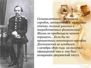Семипалатинск -маленький
городок, затерянный в казахских
степях, полный унылых и
посредственных физиономий.
Жизнь не предвещала ничего
хорошего… Если бы по
прошествии некоторого времени
Достоевский не влюбился.
1 октября 1856 года он получил
офицерский чин и ему был
возвращён дворянский титул.
 