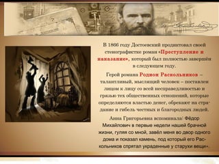 В 1866 году Достоевский продиктовал своей
стенографистке роман «Преступление и
наказание», который был полностью завершён
в следующем году.
Герой романа Родион Раскольников –
талантливый, мыслящий человек – поставлен
лицом к лицу со всей несправедливостью и
грязью тех общественных отношений, которые
определяются властью денег, обрекают на стра-
дание и гибель честных и благородных людей.
Анна Григорьевна вспоминала: Фёдор
Михайлович в первые недели нашей брачной
, ,жизни гуляя со мной завёл меня во двор одного
, -дома и показал камень под который его Рас
».кольников спрятал украденные у старухи вещи
 