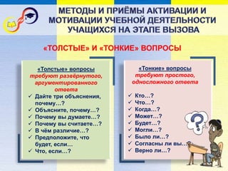 «ТОЛСТЫЕ» И «ТОНКИЕ» ВОПРОСЫ
«Толстые» вопросы
требуют развёрнутого,
аргументированного
ответа
 Дайте три объяснения,
почему…?
 Объясните, почему…?
 Почему вы думаете…?
 Почему вы считаете…?
 В чём различие…?
 Предположите, что
будет, если…
 Что, если…?
«Тонкие» вопросы
требуют простого,
односложного ответа
 Кто…?
 Что…?
 Когда…?
 Может…?
 Будет…?
 Могли…?
 Было ли…?
 Согласны ли вы…?
 Верно ли…?
 