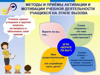 ИГРА
«ВЕРИТЕ
ЛИ ВЫ?»
Слово
«синь» –
это
существительное,
а слово «синий» –
прилагательное?
Слово
«Украина» –
это имя
существительное
собственное?
Верите ли вы,
что…
Имя
существительное
–
это служебная
часть речи?
Учитель просит
учащихся в группах
ответить
на вопросы и
обосновать своё
мнение
 