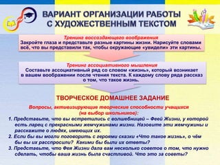 Вопросы, активизирующие творческие способности учащихся
(на выбор школьников):
1. Представьте, что вы встретились с волшебницей – Феей Жизни, у которой
есть ларец с прекрасными жемчужинами жизни. Назовите эти жемчужины и
расскажите о людях, имеющих их.
2. Если бы вы могли поговорить с героями сказки «Что такое жизнь», о чём
бы вы их расспросили? Какими бы были их ответы?
3. Представьте, что Фея Жизни дала вам несколько советов о том, что нужно
сделать, чтобы ваша жизнь была счастливой. Что это за советы?
Тренинг воссоздающего воображения
Закройте глаза и представьте разные картины жизни. Нарисуйте словами
всё, что вы представили так, чтобы окружающие «увидели» эти картины.
ТВОРЧЕСКОЕ ДОМАШНЕЕ ЗАДАНИЕ
Тренинг ассоциативного мышления
Составьте ассоциативный ряд со словом «жизнь», который возникает
в вашем воображении после чтения текста. К каждому слову ряда рассказ
о том, что такое жизнь.
 