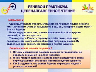Вопросы после чтения отрывка 2
Однажды увидела Радость мчащихся на лошадях людей. Сказала
им: – Зачем вам мчаться так далеко? Ведь вы, наверное, ищете меня?
Это я – Радость!
Но не задержались они, только ударили плёткой по крупам
лошадей, и след их простыл.
Только успела Радость стряхнуть с себя пыль, поднятую
лошадьми, как нашла себя в обществе пирующих людей. Их
радостный смех звенел, как монетки в пустом кувшине.
1. Почему мчащиеся на лошадях люди не остановились, не
обратили внимания на слова Радости?
2. О чём говорит сравнение автора притчи радостного смеха
пирующих людей со звоном монеток в пустом кувшине?
3. Как Вы думаете, что скажет Радость пирующим людям и
услышат ли они её?
Отрывок 2
 