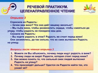 Вопросы после чтения отрывка 3
Спросила их Радость:
– Зачем вам вино? Что оно даёт вашему веселью?
– Мы пьём вино, чтобы развеселить сердце, чтобы смеяться до
упаду, чтобы радость не покидала наш дом.
Сказала им Радость:
– Вы ищете радость в этом? Радость же стоит перед вами!
Они засмеялись, да так сильно, что их смех вытеснил Радость
на улицу.
1. Можете ли Вы объяснить, почему люди ищут радость в вине?
2. Почему люди не видят Радости, которая стоит перед ними?
3. Как можно понять то, что сильный смех людей вытеснил
Радость на улицу?
4. Что произойдёт дальше? Удастся ли Радости найти тех, кто
узнает её?
Отрывок 3
 