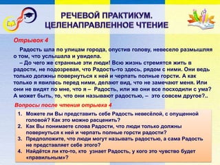 Отрывок 4
Вопросы после чтения отрывка 4
Радость шла по улицам города, опустив голову, невесело размышляя
о том, что услышала и увидела.
– До чего же странные эти люди! Всю жизнь стремятся жить в
радости, не подозревая, что Радость-то здесь, рядом с ними. Они ведь
только должны повернуться к ней и черпать полные горсти. А как
только я явилась перед ними, делают вид, что не замечают меня. Или
они не видят по мне, что я – Радость, или же они все посходили с ума?
А может быть, то, что они называют радостью, – это совсем другое?..
1. Можете ли Вы представить себе Радость невесёлой, с опущенной
головой? Как это можно расценить?
2. Как Вы понимаете слова Радости, что люди только должны
повернуться к ней и черпать полные горсти радости?
3. Предположите, что люди могут называть радостью, а сама Радость
не представляет себе этого?
4. Найдётся ли кто-то, кто узнает Радость, у кого это чувство будет
«правильным»?
 