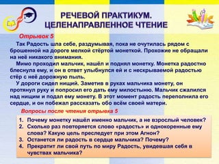 Отрывок 5
Вопросы после чтения отрывка 5
Так Радость шла себе, раздумывая, пока не очутилась рядом с
брошенной на дороге мелкой стёртой монеткой. Прохожие не обращали
на неё никакого внимания.
Мимо проходил мальчик, нашёл и поднял монетку. Монетка радостно
блеснула ему, и он в ответ улыбнулся ей и с нескрываемой радостью
стёр с неё дорожную пыль.
У дороги сидел нищий. Заметив в руках мальчика монету, он
протянул руку и попросил его дать ему милостыню. Мальчик сжалился
над нищим и подал ему монету. В этот момент радость переполнила его
сердце, и он побежал рассказать обо всём своей матери.
1. Почему монетку нашёл именно мальчик, а не взрослый человек?
2. Сколько раз повторяется слово «радость» и однокоренные ему
слова? Какую цель преследует при этом Агнон?
3. Останется ли радость в сердце мальчика? Почему?
4. Прекратит ли свой путь по миру Радость, увидевшая себя в
чувствах мальчика?
 