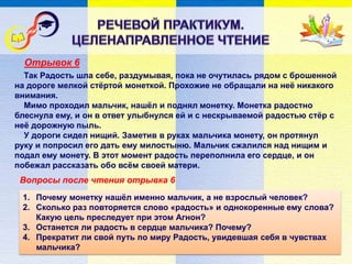Отрывок 6
Вопросы после чтения отрывка 6
Так Радость шла себе, раздумывая, пока не очутилась рядом с брошенной
на дороге мелкой стёртой монеткой. Прохожие не обращали на неё никакого
внимания.
Мимо проходил мальчик, нашёл и поднял монетку. Монетка радостно
блеснула ему, и он в ответ улыбнулся ей и с нескрываемой радостью стёр с
неё дорожную пыль.
У дороги сидел нищий. Заметив в руках мальчика монету, он протянул
руку и попросил его дать ему милостыню. Мальчик сжалился над нищим и
подал ему монету. В этот момент радость переполнила его сердце, и он
побежал рассказать обо всём своей матери.
1. Почему монетку нашёл именно мальчик, а не взрослый человек?
2. Сколько раз повторяется слово «радость» и однокоренные ему слова?
Какую цель преследует при этом Агнон?
3. Останется ли радость в сердце мальчика? Почему?
4. Прекратит ли свой путь по миру Радость, увидевшая себя в чувствах
мальчика?
 