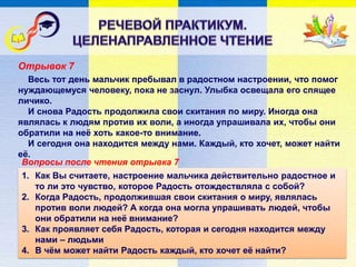 Отрывок 7
Вопросы после чтения отрывка 7
Весь тот день мальчик пребывал в радостном настроении, что помог
нуждающемуся человеку, пока не заснул. Улыбка освещала его спящее
личико.
И снова Радость продолжила свои скитания по миру. Иногда она
являлась к людям против их воли, а иногда упрашивала их, чтобы они
обратили на неё хоть какое-то внимание.
И сегодня она находится между нами. Каждый, кто хочет, может найти
её.
1. Как Вы считаете, настроение мальчика действительно радостное и
то ли это чувство, которое Радость отождествляла с собой?
2. Когда Радость, продолжившая свои скитания о миру, являлась
против воли людей? А когда она могла упрашивать людей, чтобы
они обратили на неё внимание?
3. Как проявляет себя Радость, которая и сегодня находится между
нами – людьми
4. В чём может найти Радость каждый, кто хочет её найти?
 