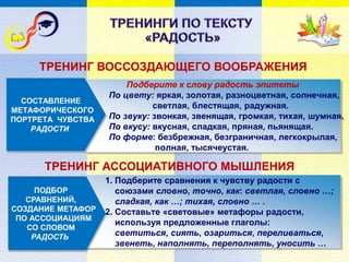 Подберите к слову радость эпитеты
По цвету: яркая, золотая, разноцветная, солнечная,
светлая, блестящая, радужная.
По звуку: звонкая, звенящая, громкая, тихая, шумная.
По вкусу: вкусная, сладкая, пряная, пьянящая.
По форме: безбрежная, безграничная, легкокрылая,
полная, тысячеустая.
СОСТАВЛЕНИЕ
МЕТАФОРИЧЕСКОГО
ПОРТРЕТА ЧУВСТВА
РАДОСТИ
1. Подберите сравнения к чувству радости с
союзами словно, точно, как: светлая, словно …;
сладкая, как …; тихая, словно … .
2. Составьте «световые» метафоры радости,
используя предложенные глаголы:
светиться, сиять, озариться, переливаться,
звенеть, наполнять, переполнять, уносить …
ПОДБОР
СРАВНЕНИЙ,
СОЗДАНИЕ МЕТАФОР
ПО АССОЦИАЦИЯМ
СО СЛОВОМ
РАДОСТЬ
ТРЕНИНГ ВОССОЗДАЮЩЕГО ВООБРАЖЕНИЯ
ТРЕНИНГ АССОЦИАТИВНОГО МЫШЛЕНИЯ
 