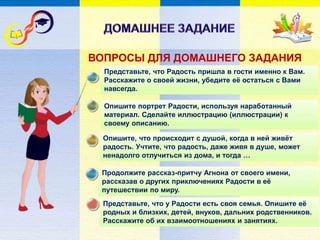 Представьте, что у Радости есть своя семья. Опишите её
родных и близких, детей, внуков, дальних родственников.
Расскажите об их взаимоотношениях и занятиях.
Представьте, что Радость пришла в гости именно к Вам.
Расскажите о своей жизни, убедите её остаться с Вами
навсегда.
Опишите портрет Радости, используя наработанный
материал. Сделайте иллюстрацию (иллюстрации) к
своему описанию.
Опишите, что происходит с душой, когда в ней живёт
радость. Учтите, что радость, даже живя в душе, может
ненадолго отлучиться из дома, и тогда …
Продолжите рассказ-притчу Агнона от своего имени,
рассказав о других приключениях Радости в её
путешествии по миру.
ВОПРОСЫ ДЛЯ ДОМАШНЕГО ЗАДАНИЯ
 