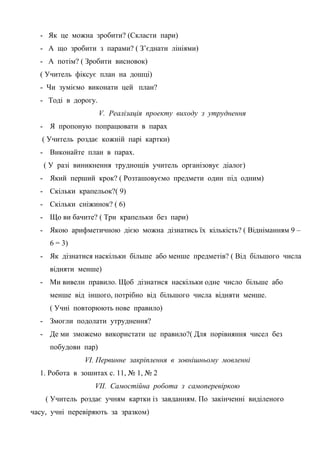 - Як це можна зробити? (Скласти пари)
- А що зробити з парами? ( З’єднати лініями)
- А потім? ( Зробити висновок)
( Учитель фіксує план на дошці)
- Чи зуміємо виконати цей план?
- Тоді в дорогу.
V. Реалізація проекту виходу з утруднення
- Я пропоную попрацювати в парах
( Учитель роздає кожній парі картки)
- Виконайте план в парах.
( У разі виникнення труднощів учитель організовує діалог)
- Який перший крок? ( Розташовуємо предмети один під одним)
- Скільки крапельок?( 9)
- Скільки сніжинок? ( 6)
- Що ви бачите? ( Три крапельки без пари)
- Якою арифметичною дією можна дізнатись їх кількість? ( Відніманням 9 –
6 = 3)
- Як дізнатися наскільки більше або менше предметів? ( Від більшого числа
відняти менше)
- Ми вивели правило. Щоб дізнатися наскільки одне число більше або
менше від іншого, потрібно від більшого числа відняти менше.
( Учні повторюють нове правило)
- Змогли подолати утруднення?
- Де ми зможемо використати це правило?( Для порівняння чисел без
побудови пар)
VІ. Первинне закріплення в зовнішньому мовленні
1. Робота в зошитах с. 11, № 1, № 2
VІІ. Самостійна робота з самоперевіркою
( Учитель роздає учням картки із завданням. По закінченні виділеного
часу, учні перевіряють за зразком)
 