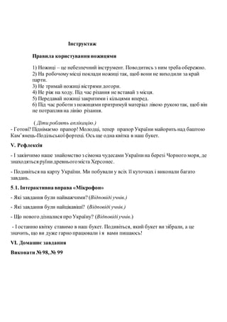 Інструктаж
Правила користуванняножицями
1) Ножиці – це небезпечний інструмент. Поводитись з ним треба обережно.
2) На робочомумісці поклади ножиці так, щоб вони не виходили за край
парти.
3) Не тримай ножиці вістрями догори.
4) Не ріж на ходу. Під час різання не вставай з місця.
5) Передавай ножиці закритими і кільцями вперед.
6) Під час роботиз ножицямипритримуй матеріал лівою рукою так, щоб він
не потрапляв на лінію різання.
( Діти роблять аплікацію.)
- Готові? Піднімаємо прапор!Молодці, тепер прапор України майорить над баштою
Кам’янець-Подільськоїфортеці. Ось ще одна квітка в наш букет.
V. Рефлексія
- І закінчимо наше знайомство з сімома чудесами Українина березі Чорного моря, де
знаходяться руїнидревньогоміста Херсонес.
- Подивіться на карту України. Ми побували у всіх її куточках і виконали багато
завдань.
5.1. Інтерактивна вправа «Мікрофон»
- Які завдання були найважчими? (Відповіді учнів.)
- Які завдання були найцікавіші? (Відповіді учнів.)
- Що нового дізналися про Україну? (Відповідіучнів.)
- І останню квітку ставимо в наш букет. Подивіться, який букет ви зібрали, а це
значить, що ви дуже гарно працювали і я вами пишаюсь!
VІ. Домашнє завдання
Виконати № 98, № 99
 