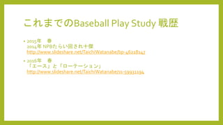 これまでのBaseball Play Study 戦歴
• 2015年 春
2014年 NPBたらい回され十傑
http://www.slideshare.net/TaichiWatanabe/bp-46218147
• 2016年 春
「エース」と「ローテーション」
http://www.slideshare.net/TaichiWatanabe/ss-59931194
 
